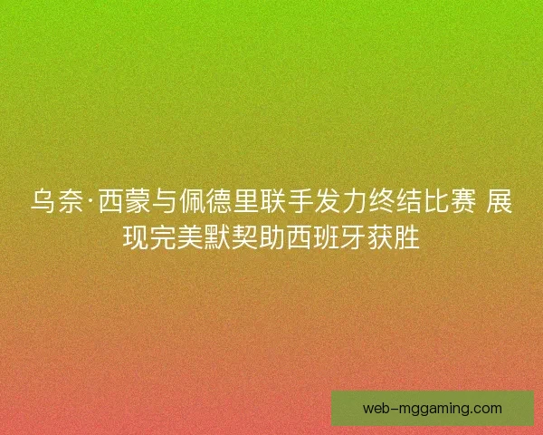 乌奈·西蒙与佩德里联手发力终结比赛 展现完美默契助西班牙获胜